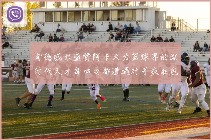 考德威尔盛赞阿卡夫为篮球界的划时代天才每回合都遭遇对手疯狂包夹挑战
