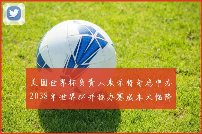 美国世界杯负责人表示将考虑申办2038年世界杯并称办赛成本大幅降低