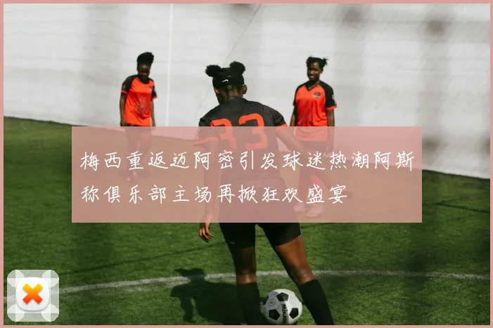梅西重返迈阿密引发球迷热潮阿斯称俱乐部主场再掀狂欢盛宴