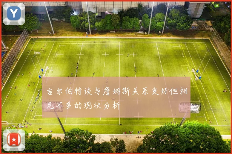 吉尔伯特谈与詹姆斯关系良好但相见不多的现状分析
