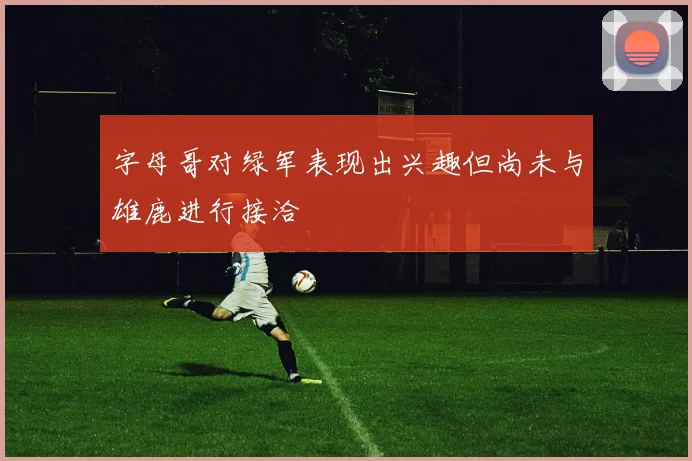 字母哥对绿军表现出兴趣但尚未与雄鹿进行接洽