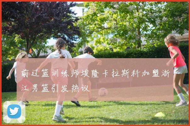 前辽篮训练师埃隆卡拉斯科加盟浙江男篮引发热议