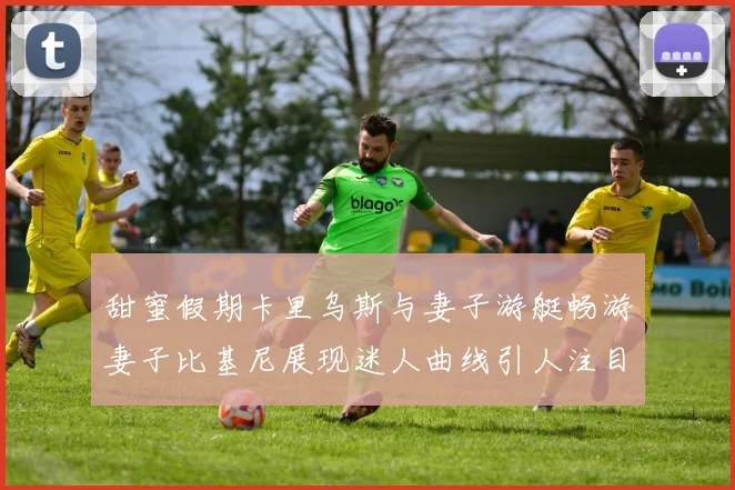 甜蜜假期卡里乌斯与妻子游艇畅游妻子比基尼展现迷人曲线引人注目