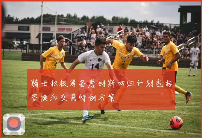 骑士积极筹备詹姆斯回归计划包括签换和交易特例方案