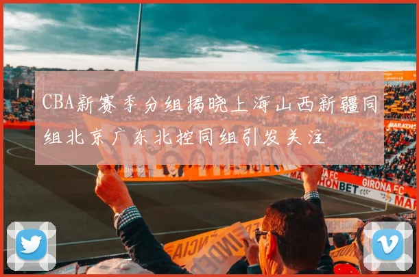 CBA新赛季分组揭晓上海山西新疆同组北京广东北控同组引发关注