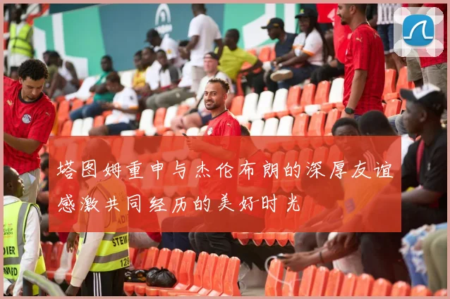 塔图姆重申与杰伦布朗的深厚友谊感激共同经历的美好时光