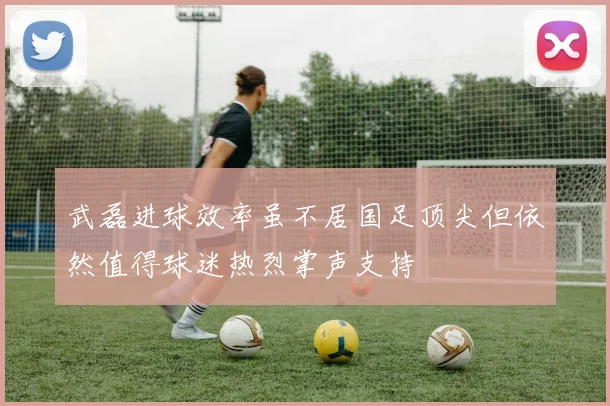 武磊进球效率虽不居国足顶尖但依然值得球迷热烈掌声支持
