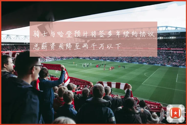 骑士与哈登预计将签多年续约协议总薪资或降至两千万以下