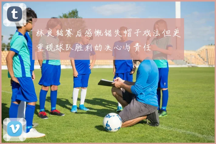 林良铭赛后感慨错失帽子戏法但更重视球队胜利的决心与责任