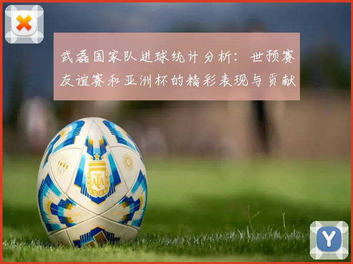 武磊国家队进球统计分析：世预赛友谊赛和亚洲杯的精彩表现与贡献