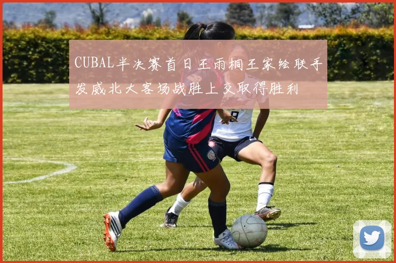 CUBAL半决赛首日王雨桐王家绘联手发威北大客场战胜上交取得胜利