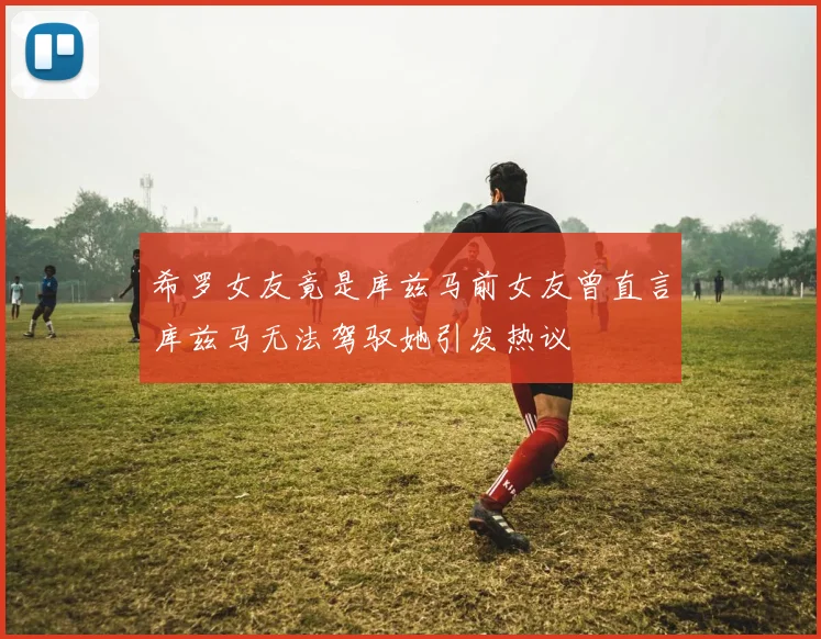 希罗女友竟是库兹马前女友曾直言库兹马无法驾驭她引发热议