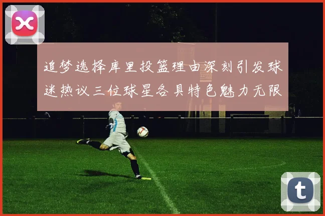 追梦选择库里投篮理由深刻引发球迷热议三位球星各具特色魅力无限