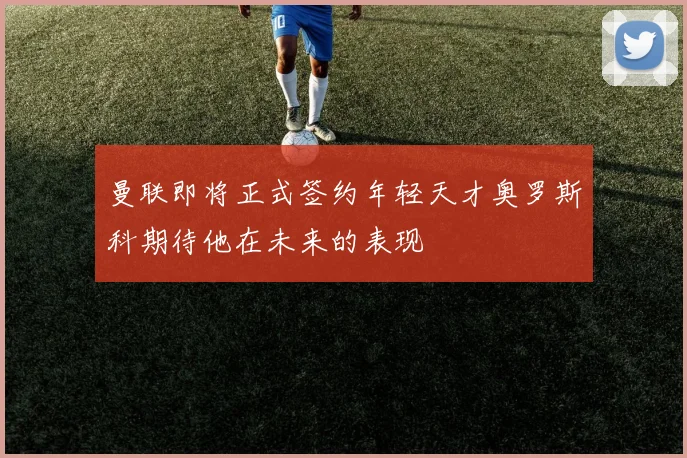 曼联即将正式签约年轻天才奥罗斯科期待他在未来的表现