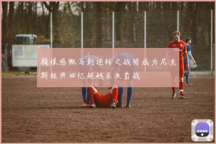 骑媒感慨马刺逆转之战将成为尼克斯经典回忆超越东决首战